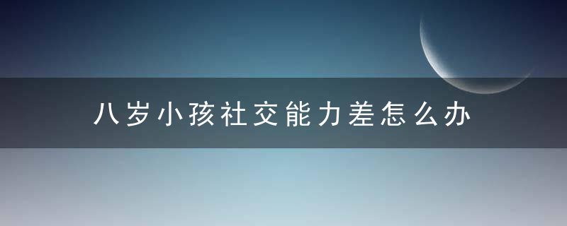 八岁小孩社交能力差怎么办 八岁小孩社交能力差怎么改善